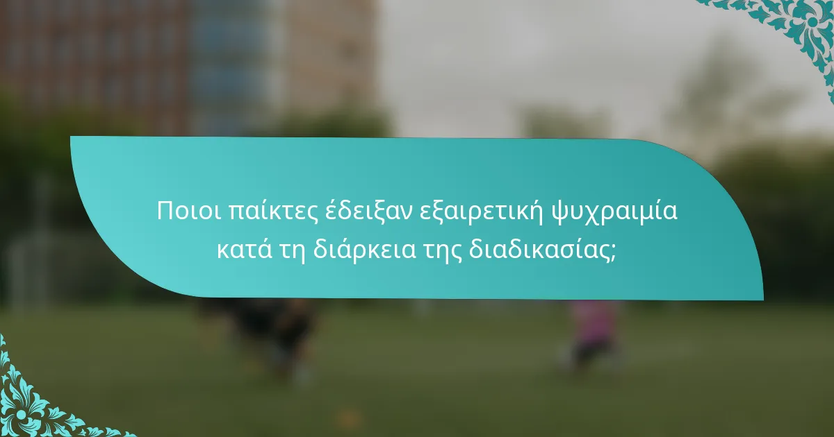 Ποιοι παίκτες έδειξαν εξαιρετική ψυχραιμία κατά τη διάρκεια της διαδικασίας;